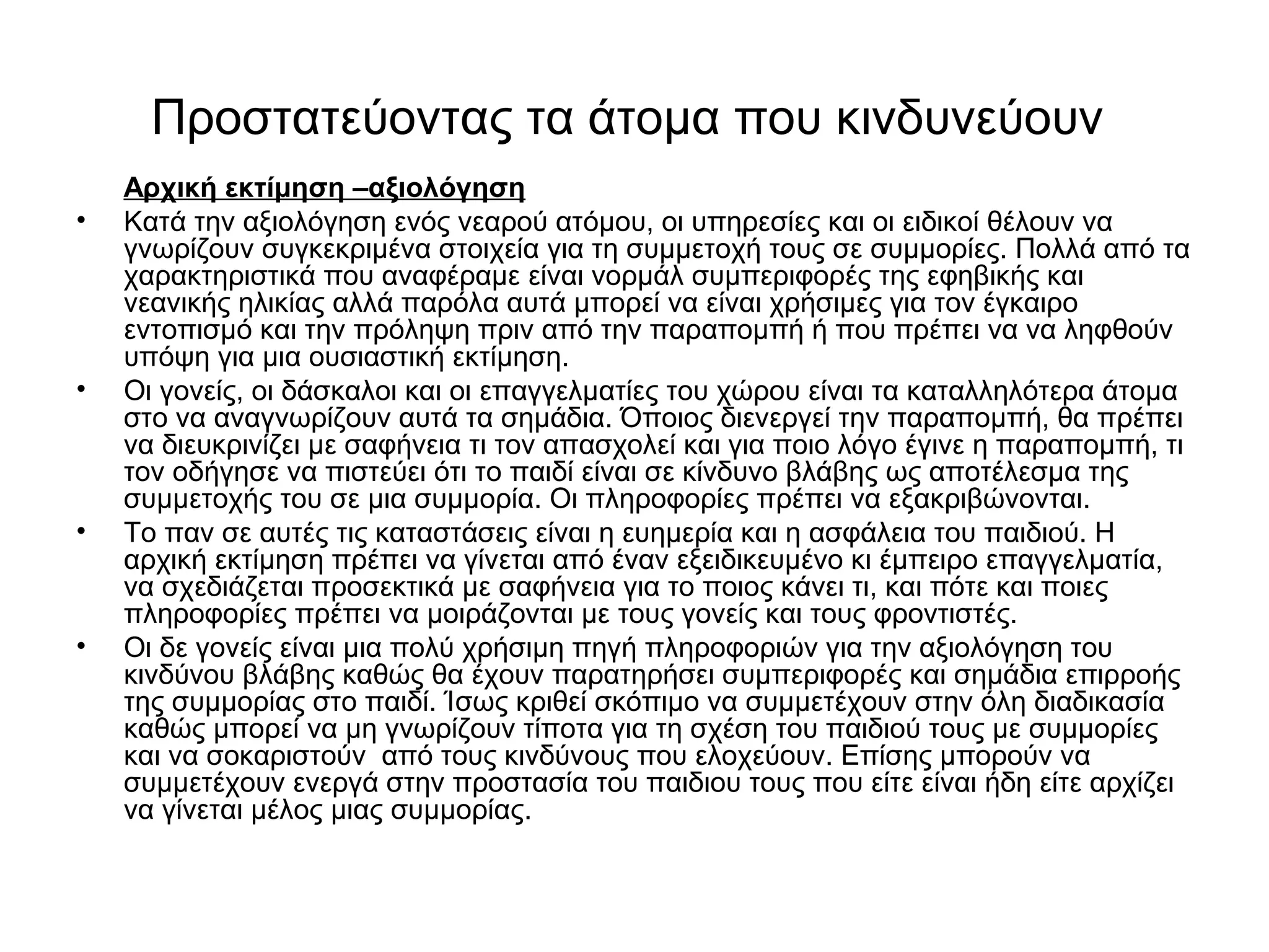 Προστατεύοντας τα άτομα που κινδυνεύουν 
Αρχική εκτίμηση –αξιολόγηση 
• Κατά την αξιολόγηση ενός νεαρού ατόμου, οι υπηρεσίες και οι ειδικοί θέλουν να 
γνωρίζουν συγκεκριμένα στοιχεία για τη συμμετοχή τους σε συμμορίες. Πολλά από τα 
χαρακτηριστικά που αναφέραμε είναι νορμάλ συμπεριφορές της εφηβικής και 
νεανικής ηλικίας αλλά παρόλα αυτά μπορεί να είναι χρήσιμες για τον έγκαιρο 
εντοπισμό και την πρόληψη πριν από την παραπομπή ή που πρέπει να να ληφθούν 
υπόψη για μια ουσιαστική εκτίμηση. 
• Οι γονείς, οι δάσκαλοι και οι επαγγελματίες του χώρου είναι τα καταλληλότερα άτομα 
στο να αναγνωρίζουν αυτά τα σημάδια. Όποιος διενεργεί την παραπομπή, θα πρέπει 
να διευκρινίζει με σαφήνεια τι τον απασχολεί και για ποιο λόγο έγινε η παραπομπή, τι 
τον οδήγησε να πιστεύει ότι το παιδί είναι σε κίνδυνο βλάβης ως αποτέλεσμα της 
συμμετοχής του σε μια συμμορία. Οι πληροφορίες πρέπει να εξακριβώνονται. 
• Το παν σε αυτές τις καταστάσεις είναι η ευημερία και η ασφάλεια του παιδιού. Η 
αρχική εκτίμηση πρέπει να γίνεται από έναν εξειδικευμένο κι έμπειρο επαγγελματία, 
να σχεδιάζεται προσεκτικά με σαφήνεια για το ποιος κάνει τι, και πότε και ποιες 
πληροφορίες πρέπει να μοιράζονται με τους γονείς και τους φροντιστές. 
• Οι δε γονείς είναι μια πολύ χρήσιμη πηγή πληροφοριών για την αξιολόγηση του 
κινδύνου βλάβης καθώς θα έχουν παρατηρήσει συμπεριφορές και σημάδια επιρροής 
της συμμορίας στο παιδί. Ίσως κριθεί σκόπιμο να συμμετέχουν στην όλη διαδικασία 
καθώς μπορεί να μη γνωρίζουν τίποτα για τη σχέση του παιδιού τους με συμμορίες 
και να σοκαριστούν από τους κινδύνους που ελοχεύουν. Επίσης μπορούν να 
συμμετέχουν ενεργά στην προστασία του παιδιου τους που είτε είναι ήδη είτε αρχίζει 
να γίνεται μέλος μιας συμμορίας. 
 
