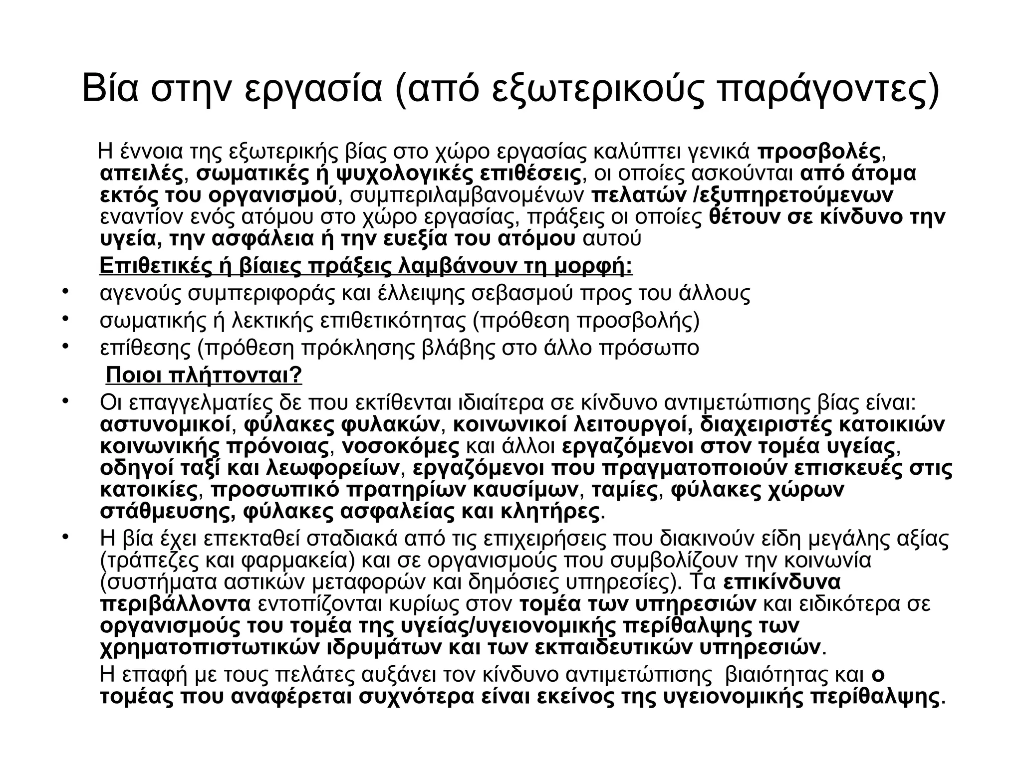 Βία στην εργασία (από εξωτερικούς παράγοντες) 
Η έννοια της εξωτερικής βίας στο χώρο εργασίας καλύπτει γενικά προσβολές, 
απειλές, σωματικές ή ψυχολογικές επιθέσεις, οι οποίες ασκούνται από άτομα 
εκτός του οργανισμού, συμπεριλαμβανομένων πελατών /εξυπηρετούμενων 
εναντίον ενός ατόμου στο χώρο εργασίας, πράξεις οι οποίες θέτουν σε κίνδυνο την 
υγεία, την ασφάλεια ή την ευεξία του ατόμου αυτού 
Επιθετικές ή βίαιες πράξεις λαμβάνουν τη μορφή: 
• αγενούς συμπεριφοράς και έλλειψης σεβασμού προς του άλλους 
• σωματικής ή λεκτικής επιθετικότητας (πρόθεση προσβολής) 
• επίθεσης (πρόθεση πρόκλησης βλάβης στο άλλο πρόσωπο 
Ποιοι πλήττονται? 
• Οι επαγγελματίες δε που εκτίθενται ιδιαίτερα σε κίνδυνο αντιμετώπισης βίας είναι: 
αστυνομικοί, φύλακες φυλακών, κοινωνικοί λειτουργοί, διαχειριστές κατοικιών 
κοινωνικής πρόνοιας, νοσοκόμες και άλλοι εργαζόμενοι στον τομέα υγείας, 
οδηγοί ταξί και λεωφορείων, εργαζόμενοι που πραγματοποιούν επισκευές στις 
κατοικίες, προσωπικό πρατηρίων καυσίμων, ταμίες, φύλακες χώρων 
στάθμευσης, φύλακες ασφαλείας και κλητήρες. 
• Η βία έχει επεκταθεί σταδιακά από τις επιχειρήσεις που διακινούν είδη μεγάλης αξίας 
(τράπεζες και φαρμακεία) και σε οργανισμούς που συμβολίζουν την κοινωνία 
(συστήματα αστικών μεταφορών και δημόσιες υπηρεσίες). Τα επικίνδυνα 
περιβάλλοντα εντοπίζονται κυρίως στον τομέα των υπηρεσιών και ειδικότερα σε 
οργανισμούς του τομέα της υγείας/υγειονομικής περίθαλψης των 
χρηματοπιστωτικών ιδρυμάτων και των εκπαιδευτικών υπηρεσιών. 
Η επαφή με τους πελάτες αυξάνει τον κίνδυνο αντιμετώπισης βιαιότητας και ο 
τομέας που αναφέρεται συχνότερα είναι εκείνος της υγειονομικής περίθαλψης. 
 