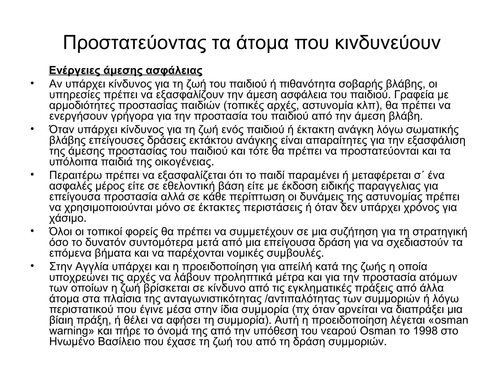 Προστατεύοντας τα άτομα που κινδυνεύουν 
Ενέργειες άμεσης ασφάλειας 
• Αν υπάρχει κίνδυνος για τη ζωή του παιδιού ή πιθανότητα σοβαρής βλάβης, οι 
υπηρεσίες πρέπει να εξασφαλίζουν την άμεση ασφάλεια του παιδιού. Γραφεία με 
αρμοδιότητες προστασίας παιδιών (τοπικές αρχές, αστυνομία κλπ), θα πρέπει να 
ενεργήσουν γρήγορα για την προστασία του παιδιού από την άμεση βλάβη. 
• Όταν υπάρχει κίνδυνος για τη ζωή ενός παιδιού ή έκτακτη ανάγκη λόγω σωματικής 
βλάβης επείγουσες δράσεις εκτάκτου ανάγκης είναι απαραίτητες για την εξασφάλιση 
της άμεσης προστασίας του παιδιού και τότε θα πρέπει να προστατεύονται και τα 
υπόλοιπα παιδιά της οικογένειας. 
• Περαιτέρω πρέπει να εξασφαλίζεται ότι το παιδί παραμένει ή μεταφέρεται σ΄ ένα 
ασφαλές μέρος είτε σε εθελοντική βάση είτε με έκδοση ειδικής παραγγελιας για 
επείγουσα προστασία αλλά σε κάθε περίπτωση οι δυνάμεις της αστυνομίας πρέπει 
να χρησιμοποιούνται μόνο σε έκτακτες περιστάσεις ή όταν δεν υπάρχει χρόνος για 
χάσιμο. 
• Όλοι οι τοπικοί φορείς θα πρέπει να συμμετέχουν σε μια συζήτηση για τη στρατηγική 
όσο το δυνατόν συντομότερα μετά από μια επείγουσα δράση για να σχεδιαστούν τα 
επόμενα βήματα και να παρέχονται νομικές συμβουλές. 
• Στην Αγγλία υπάρχει και η προειδοποίηση για απείλή κατά της ζωής η οποία 
υποχρεώνει τις αρχές να λάβουν προληπτικά μέτρα και για την προστασία ατόμων 
των οποίων η ζωή βρίσκεται σε κίνδυνο από τις εγκληματικές πράξεις από άλλα 
άτομα στα πλαίσια της ανταγωνιστικότητας /αντιπαλότητας των συμμοριών ή λόγω 
περιστατικού που έγινε μέσα στην ίδια συμμορία (πχ όταν αρνείται να διαπράξει μια 
βίαιη πράξη, ή θέλει να αφήσει τη συμμορία). Αυτή η προειδοποίηση λέγεται «osman 
warning» και πήρε το όνομά της από την υπόθεση του νεαρού Osman το 1998 στο 
Ηνωμένο Βασίλειο που έχασε τη ζωή του από τη δράση συμμοριών. 
 