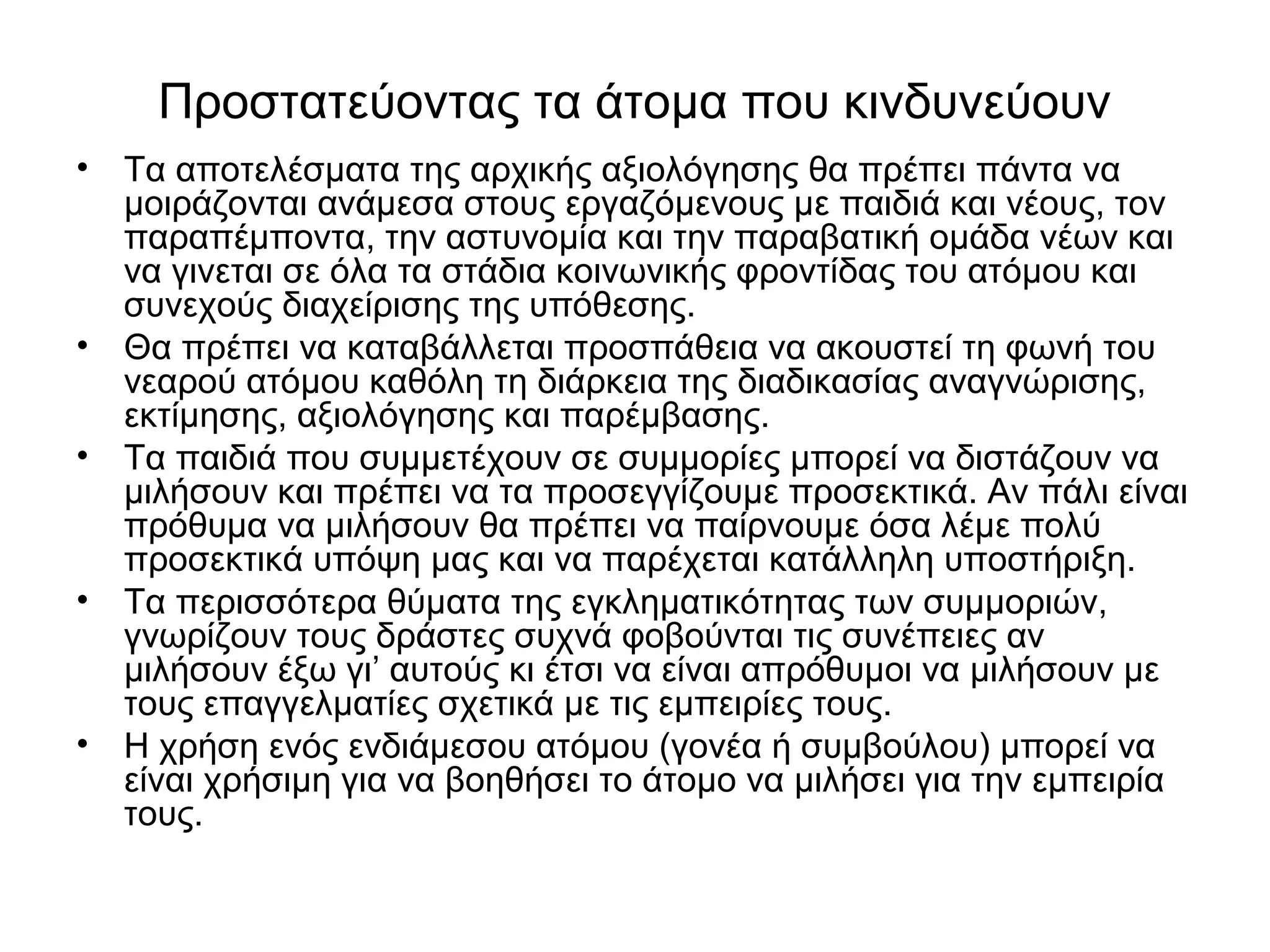 Προστατεύοντας τα άτομα που κινδυνεύουν 
• Τα αποτελέσματα της αρχικής αξιολόγησης θα πρέπει πάντα να 
μοιράζονται ανάμεσα στους εργαζόμενους με παιδιά και νέους, τον 
παραπέμποντα, την αστυνομία και την παραβατική ομάδα νέων και 
να γινεται σε όλα τα στάδια κοινωνικής φροντίδας του ατόμου και 
συνεχούς διαχείρισης της υπόθεσης. 
• Θα πρέπει να καταβάλλεται προσπάθεια να ακουστεί τη φωνή του 
νεαρού ατόμου καθόλη τη διάρκεια της διαδικασίας αναγνώρισης, 
εκτίμησης, αξιολόγησης και παρέμβασης. 
• Τα παιδιά που συμμετέχουν σε συμμορίες μπορεί να διστάζουν να 
μιλήσουν και πρέπει να τα προσεγγίζουμε προσεκτικά. Αν πάλι είναι 
πρόθυμα να μιλήσουν θα πρέπει να παίρνουμε όσα λέμε πολύ 
προσεκτικά υπόψη μας και να παρέχεται κατάλληλη υποστήριξη. 
• Τα περισσότερα θύματα της εγκληματικότητας των συμμοριών, 
γνωρίζουν τους δράστες συχνά φοβούνται τις συνέπειες αν 
μιλήσουν έξω γι’ αυτούς κι έτσι να είναι απρόθυμοι να μιλήσουν με 
τους επαγγελματίες σχετικά με τις εμπειρίες τους. 
• Η χρήση ενός ενδιάμεσου ατόμου (γονέα ή συμβούλου) μπορεί να 
είναι χρήσιμη για να βοηθήσει το άτομο να μιλήσει για την εμπειρία 
τους. 
 