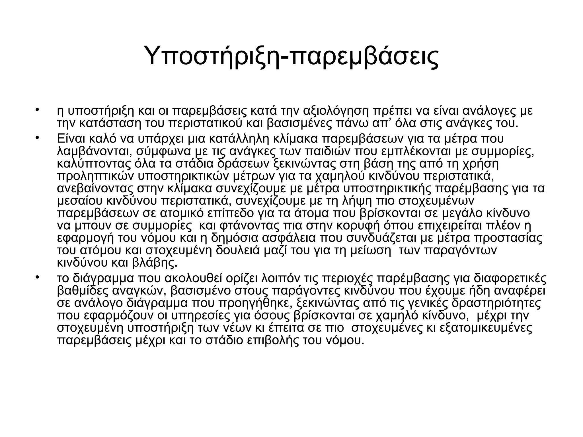 Υποστήριξη-παρεμβάσεις 
• η υποστήριξη και οι παρεμβάσεις κατά την αξιολόγηση πρέπει να είναι ανάλογες με 
την κατάσταση του περιστατικού και βασισμένες πάνω απ’ όλα στις ανάγκες του. 
• Είναι καλό να υπάρχει μια κατάλληλη κλίμακα παρεμβάσεων για τα μέτρα που 
λαμβάνονται, σύμφωνα με τις ανάγκες των παιδιών που εμπλέκονται με συμμορίες, 
καλύπτοντας όλα τα στάδια δράσεων ξεκινώντας στη βάση της από τη χρήση 
προληπτικών υποστηρικτικών μέτρων για τα χαμηλού κινδύνου περιστατικά, 
ανεβαίνοντας στην κλίμακα συνεχίζουμε με μέτρα υποστηρικτικής παρέμβασης για τα 
μεσαίου κινδύνου περιστατικά, συνεχίζουμε με τη λήψη πιο στοχευμένων 
παρεμβάσεων σε ατομικό επίπεδο για τα άτομα που βρίσκονται σε μεγάλο κίνδυνο 
να μπουν σε συμμορίες και φτάνοντας πια στην κορυφή όπου επιχειρείται πλέον η 
εφαρμογή του νόμου και η δημόσια ασφάλεια που συνδυάζεται με μέτρα προστασίας 
του ατόμου και στοχευμένη δουλειά μαζί του για τη μείωση των παραγόντων 
κινδύνου και βλάβης. 
• το διάγραμμα που ακολουθεί ορίζει λοιπόν τις περιοχές παρέμβασης για διαφορετικές 
βαθμίδες αναγκών, βασισμένο στους παράγοντες κινδύνου που έχουμε ήδη αναφέρει 
σε ανάλογο διάγραμμα που προηγήθηκε, ξεκινώντας από τις γενικές δραστηριότητες 
που εφαρμόζουν οι υπηρεσίες για όσους βρίσκονται σε χαμηλό κίνδυνο, μέχρι την 
στοχευμένη υποστήριξη των νέων κι έπειτα σε πιο στοχευμένες κι εξατομικευμένες 
παρεμβάσεις μέχρι και το στάδιο επιβολής του νόμου. 
 