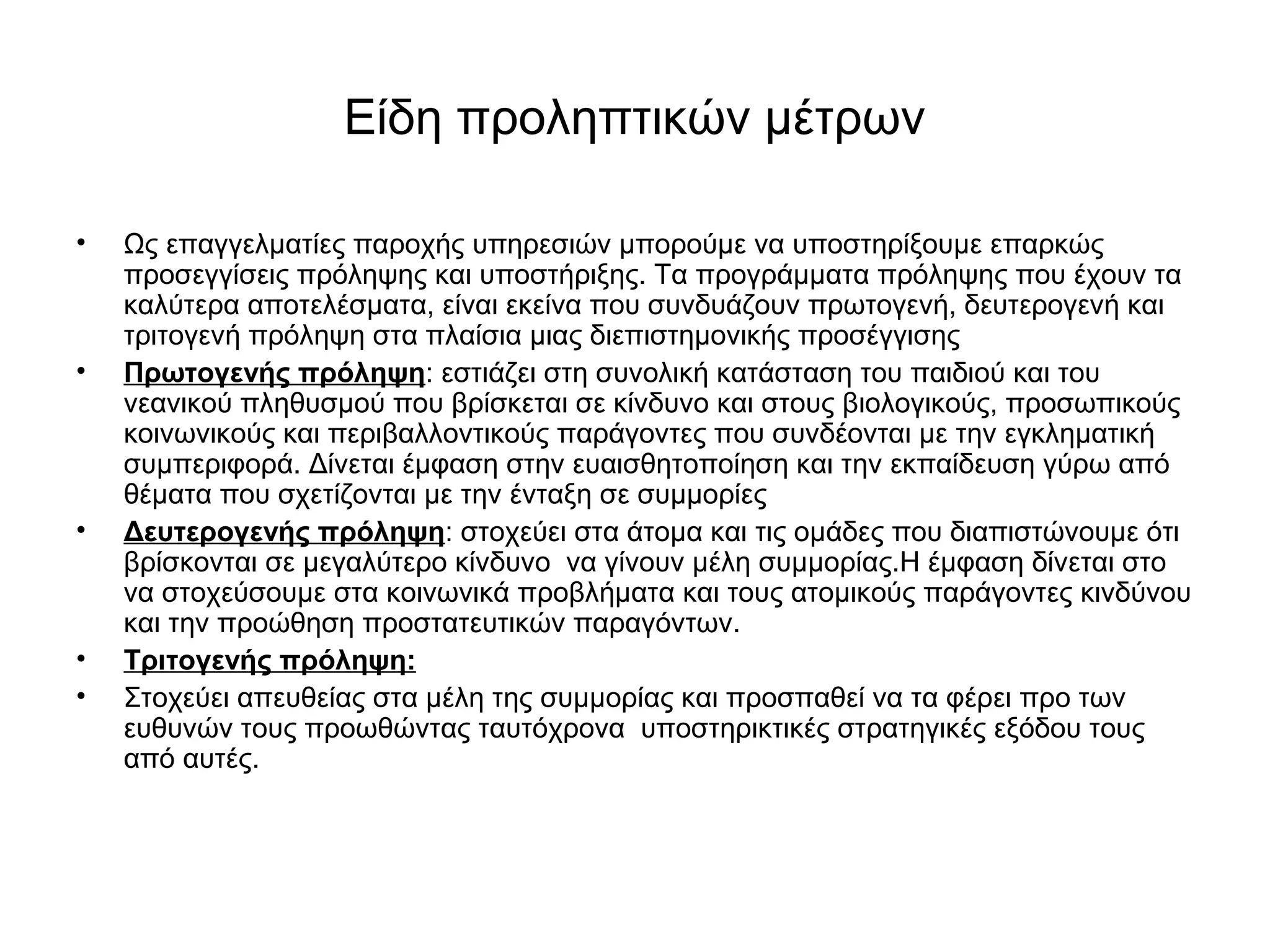 Είδη προληπτικών μέτρων 
• Ως επαγγελματίες παροχής υπηρεσιών μπορούμε να υποστηρίξουμε επαρκώς 
προσεγγίσεις πρόληψης και υποστήριξης. Τα προγράμματα πρόληψης που έχουν τα 
καλύτερα αποτελέσματα, είναι εκείνα που συνδυάζουν πρωτογενή, δευτερογενή και 
τριτογενή πρόληψη στα πλαίσια μιας διεπιστημονικής προσέγγισης 
• Πρωτογενής πρόληψη: εστιάζει στη συνολική κατάσταση του παιδιού και του 
νεανικού πληθυσμού που βρίσκεται σε κίνδυνο και στους βιολογικούς, προσωπικούς 
κοινωνικούς και περιβαλλοντικούς παράγοντες που συνδέονται με την εγκληματική 
συμπεριφορά. Δίνεται έμφαση στην ευαισθητοποίηση και την εκπαίδευση γύρω από 
θέματα που σχετίζονται με την ένταξη σε συμμορίες 
• Δευτερογενής πρόληψη: στοχεύει στα άτομα και τις ομάδες που διαπιστώνουμε ότι 
βρίσκονται σε μεγαλύτερο κίνδυνο να γίνουν μέλη συμμορίας.Η έμφαση δίνεται στο 
να στοχεύσουμε στα κοινωνικά προβλήματα και τους ατομικούς παράγοντες κινδύνου 
και την προώθηση προστατευτικών παραγόντων. 
• Τριτογενής πρόληψη: 
• Στοχεύει απευθείας στα μέλη της συμμορίας και προσπαθεί να τα φέρει προ των 
ευθυνών τους προωθώντας ταυτόχρονα υποστηρικτικές στρατηγικές εξόδου τους 
από αυτές. 
 