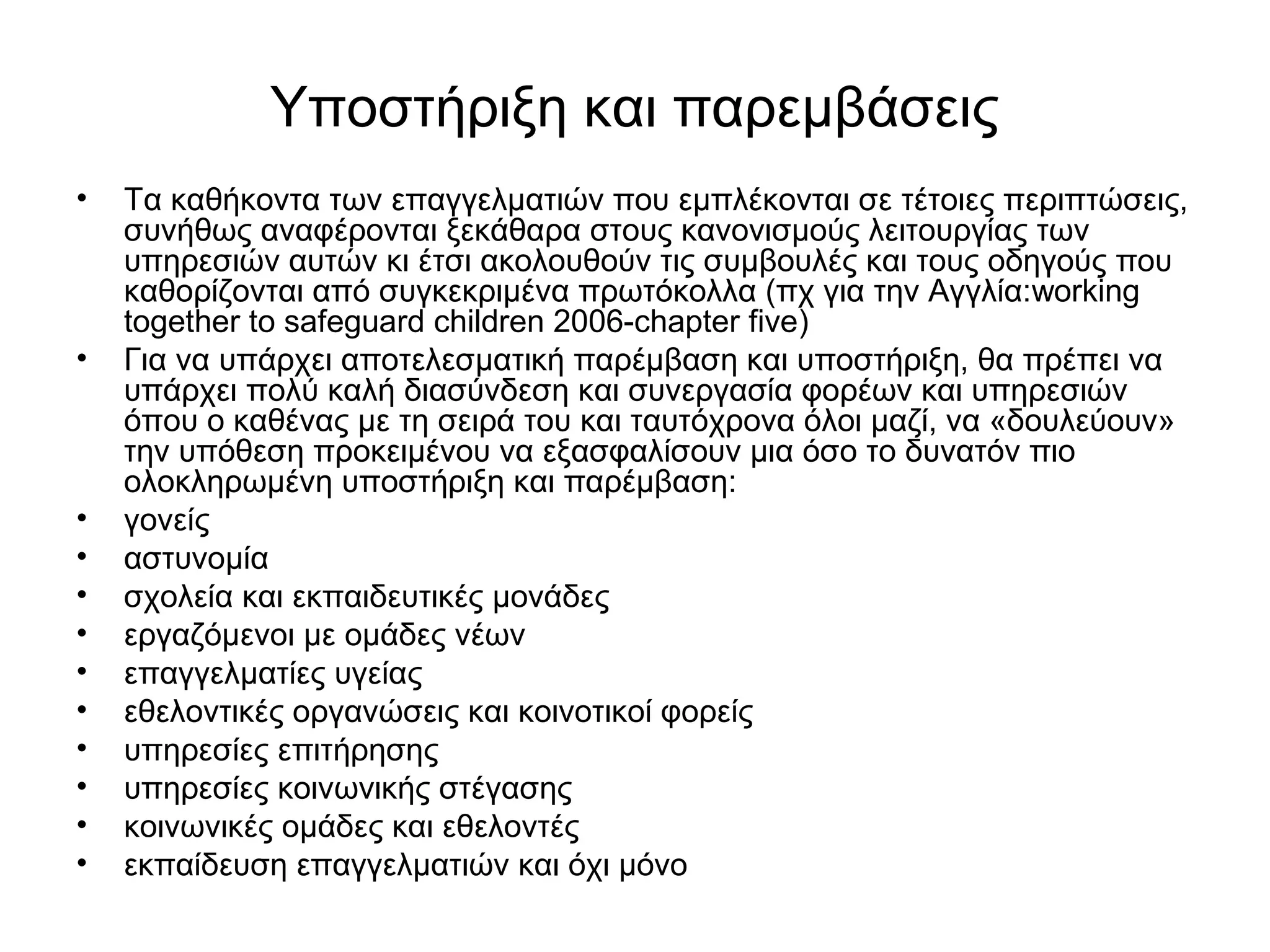 Υποστήριξη και παρεμβάσεις 
• Τα καθήκοντα των επαγγελματιών που εμπλέκονται σε τέτοιες περιπτώσεις, 
συνήθως αναφέρονται ξεκάθαρα στους κανονισμούς λειτουργίας των 
υπηρεσιών αυτών κι έτσι ακολουθούν τις συμβουλές και τους οδηγούς που 
καθορίζονται από συγκεκριμένα πρωτόκολλα (πχ για την Αγγλία:working 
together to safeguard children 2006-chapter five) 
• Για να υπάρχει αποτελεσματική παρέμβαση και υποστήριξη, θα πρέπει να 
υπάρχει πολύ καλή διασύνδεση και συνεργασία φορέων και υπηρεσιών 
όπου ο καθένας με τη σειρά του και ταυτόχρονα όλοι μαζί, να «δουλεύουν» 
την υπόθεση προκειμένου να εξασφαλίσουν μια όσο το δυνατόν πιο 
ολοκληρωμένη υποστήριξη και παρέμβαση: 
• γονείς 
• αστυνομία 
• σχολεία και εκπαιδευτικές μονάδες 
• εργαζόμενοι με ομάδες νέων 
• επαγγελματίες υγείας 
• εθελοντικές οργανώσεις και κοινοτικοί φορείς 
• υπηρεσίες επιτήρησης 
• υπηρεσίες κοινωνικής στέγασης 
• κοινωνικές ομάδες και εθελοντές 
• εκπαίδευση επαγγελματιών και όχι μόνο 
 