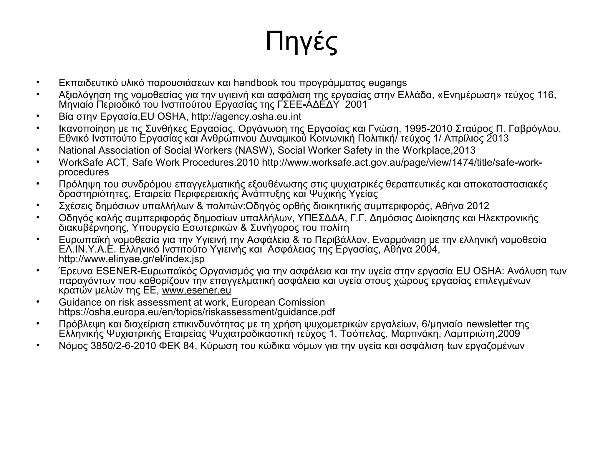 Πηγές 
• Εκπαιδευτικό υλικό παρουσιάσεων και handbook του προγράμματος eugangs 
• Αξιολόγηση της νομοθεσίας για την υγιεινή και ασφάλιση της εργασίας στην Ελλάδα, «Ενημέρωση» τεύχος 116, 
Μηνιαίο Περιοδικό του Ινστιτούτου Εργασίας της ΓΣΕΕ-ΑΔΕΔΥ 2001 
• Βία στην Εργασία,EU OSHA, http://agency.osha.eu.int 
• Ικανοποίηση με τις Συνθήκες Εργασίας, Οργάνωση της Εργασίας και Γνώση, 1995-2010 Σταύρος Π. Γαβρόγλου, 
Εθνικό Ινστιτούτο Εργασίας και Ανθρώπινου Δυναμικού Κοινωνική Πολιτική/ τεύχος 1/ Απρίλιος 2013 
• National Association of Social Workers (NASW), Social Worker Safety in the Workplace,2013 
• WorkSafe ACT, Safe Work Procedures.2010 http://www.worksafe.act.gov.au/page/view/1474/title/safe-work-procedures 
• Πρόληψη του συνδρόμου επαγγελματικής εξουθένωσης στις ψυχιατρικές θεραπευτικές και αποκαταστασιακές 
δραστηριότητες, Εταιρεία Περιφερειακής Ανάπτυξης και Ψυχικής Υγείας 
• Σχέσεις δημόσιων υπαλλήλων & πολιτών:Οδηγός ορθής διοικητικής συμπεριφοράς, Αθήνα 2012 
• Οδηγός καλής συμπεριφοράς δημοσίων υπαλλήλων, ΥΠΕΣΔΔΑ, Γ.Γ. Δημόσιας Διοίκησης και Ηλεκτρονικής 
διακυβέρνησης, Υπουργείο Εσωτερικών & Συνήγορος του πολίτη 
• Ευρωπαϊκή νομοθεσία για την Υγιεινή την Ασφάλεια & το Περιβάλλον. Εναρμόνιση με την ελληνική νομοθεσία 
ΕΛ.ΙΝ.Υ.Α.Ε. Ελληνικό Ινστιτούτο Υγιεινής και Ασφάλειας της Εργασίας, Αθήνα 2004, 
http://www.elinyae.gr/el/index.jsp 
• Έρευνα ESENER-Ευρωπαϊκός Οργανισμός για την ασφάλεια και την υγεία στην εργασία EU OSHA: Ανάλυση των 
παραγόντων που καθορίζουν την επαγγελματική ασφάλεια και υγεία στους χώρους εργασίας επιλεγμένων 
κρατών μελών της ΕΕ, www.esener.eu 
• Guidance on risk assessment at work, European Comission 
https://osha.europa.eu/en/topics/riskassessment/guidance.pdf 
• Πρόβλεψη και διαχείριση επικινδυνότητας με τη χρήση ψυχομετρικών εργαλείων, 6/μηνιαίο newsletter της 
Ελληνικής Ψυχιατρικής Εταιρείας Ψυχιατροδικαστική τεύχος 1, Τσόπελας, Μαρτινάκη, Λαμπριώτη,2009 
• Νόμος 3850/2-6-2010 ΦΕΚ 84, Κύρωση του κώδικα νόμων για την υγεία και ασφάλιση tων εργαζομένων 
 