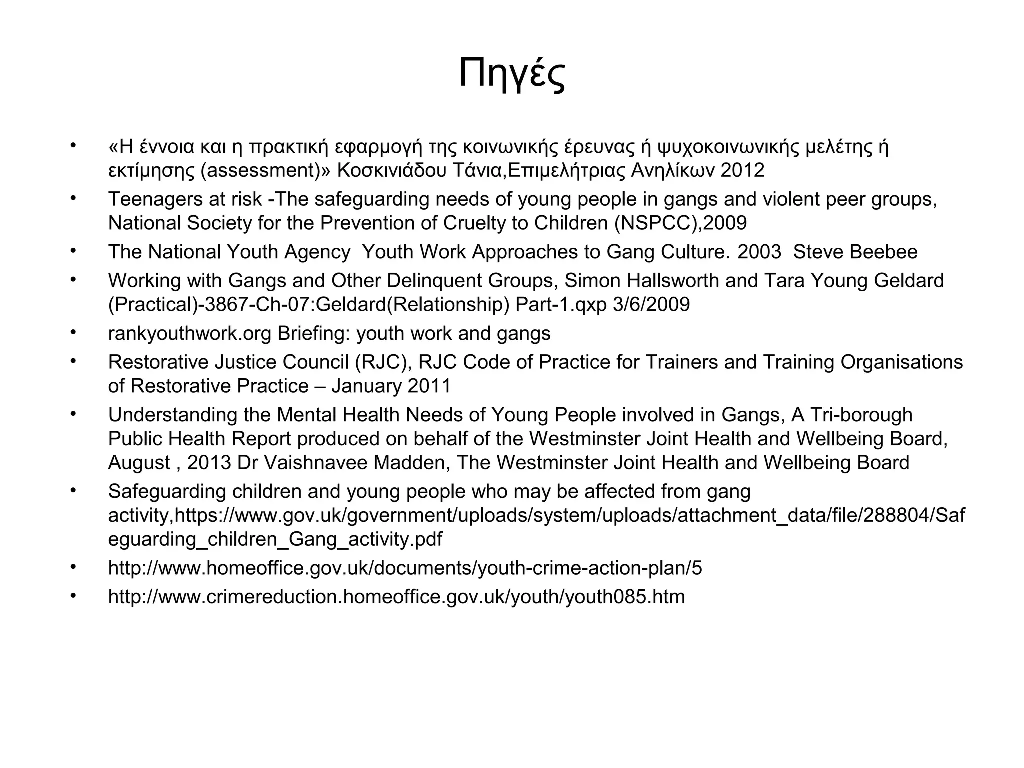 Πηγές 
• «Η έννοια και η πρακτική εφαρμογή της κοινωνικής έρευνας ή ψυχοκοινωνικής μελέτης ή 
εκτίμησης (assessment)» Κοσκινιάδου Τάνια,Επιμελήτριας Ανηλίκων 2012 
• Teenagers at risk -The safeguarding needs of young people in gangs and violent peer groups, 
National Society for the Prevention of Cruelty to Children (NSPCC),2009 
• The National Youth Agency Youth Work Approaches to Gang Culture. 2003 Steve Beebee 
• Working with Gangs and Other Delinquent Groups, Simon Hallsworth and Tara Young Geldard 
(Practical)-3867-Ch-07:Geldard(Relationship) Part-1.qxp 3/6/2009 
• rankyouthwork.org Briefing: youth work and gangs 
• Restorative Justice Council (RJC), RJC Code of Practice for Trainers and Training Organisations 
of Restorative Practice – January 2011 
• Understanding the Mental Health Needs of Young People involved in Gangs, A Tri-borough 
Public Health Report produced on behalf of the Westminster Joint Health and Wellbeing Board, 
August , 2013 Dr Vaishnavee Madden, The Westminster Joint Health and Wellbeing Board 
• Safeguarding children and young people who may be affected from gang 
activity,https://www.gov.uk/government/uploads/system/uploads/attachment_data/file/288804/Saf 
eguarding_children_Gang_activity.pdf 
• http://www.homeoffice.gov.uk/documents/youth-crime-action-plan/5 
• http://www.crimereduction.homeoffice.gov.uk/youth/youth085.htm 
