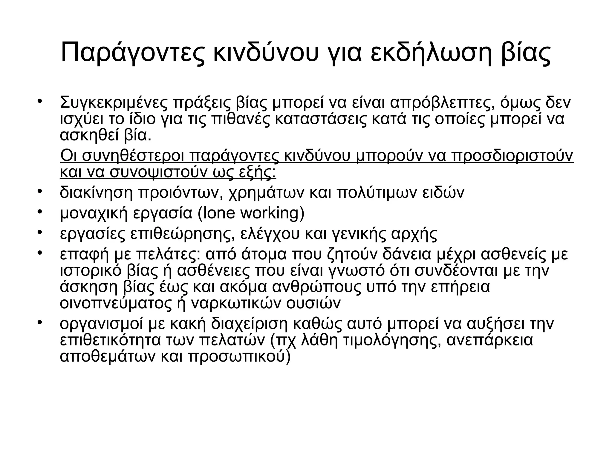 Παράγοντες κινδύνου για εκδήλωση βίας 
• Συγκεκριμένες πράξεις βίας μπορεί να είναι απρόβλεπτες, όμως δεν 
ισχύει το ίδιο για τις πιθανές καταστάσεις κατά τις οποίες μπορεί να 
ασκηθεί βία. 
Οι συνηθέστεροι παράγοντες κινδύνου μπορούν να προσδιοριστούν 
και να συνοψιστούν ως εξής: 
• διακίνηση προιόντων, χρημάτων και πολύτιμων ειδών 
• μοναχική εργασία (lone working) 
• εργασίες επιθεώρησης, ελέγχου και γενικής αρχής 
• επαφή με πελάτες: από άτομα που ζητούν δάνεια μέχρι ασθενείς με 
ιστορικό βίας ή ασθένειες που είναι γνωστό ότι συνδέονται με την 
άσκηση βίας έως και ακόμα ανθρώπους υπό την επήρεια 
οινοπνεύματος ή ναρκωτικών ουσιών 
• οργανισμοί με κακή διαχείριση καθώς αυτό μπορεί να αυξήσει την 
επιθετικότητα των πελατών (πχ λάθη τιμολόγησης, ανεπάρκεια 
αποθεμάτων και προσωπικού) 
 