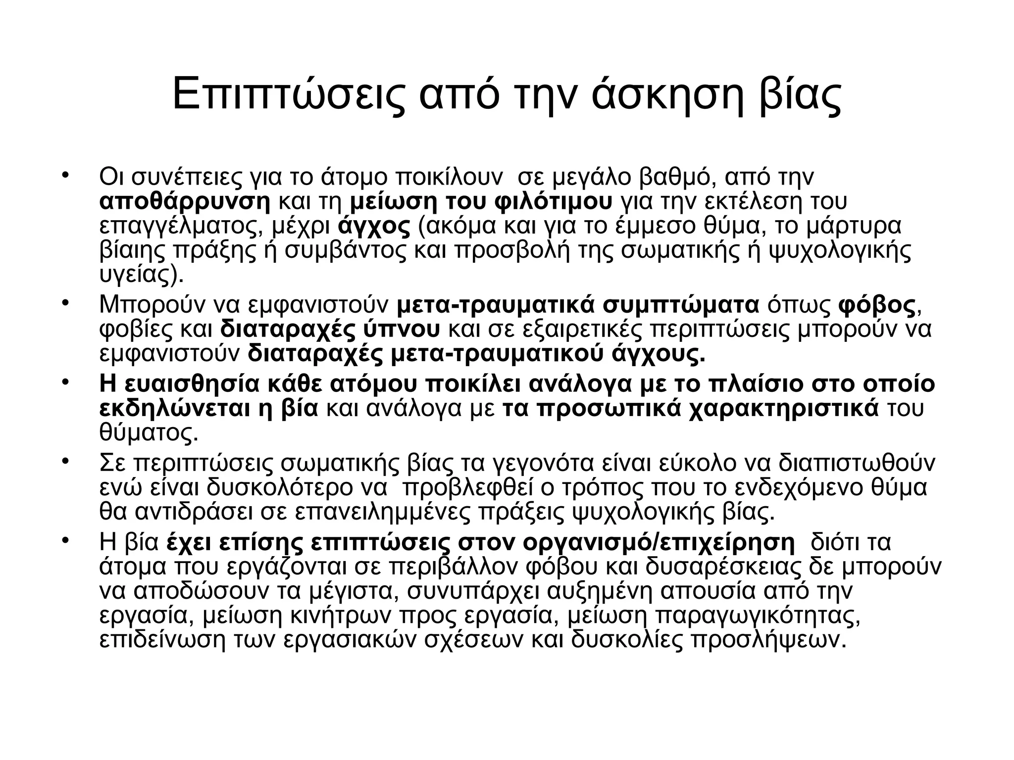 Επιπτώσεις από την άσκηση βίας 
• Οι συνέπειες για το άτομο ποικίλουν σε μεγάλο βαθμό, από την 
αποθάρρυνση και τη μείωση του φιλότιμου για την εκτέλεση του 
επαγγέλματος, μέχρι άγχος (ακόμα και για το έμμεσο θύμα, το μάρτυρα 
βίαιης πράξης ή συμβάντος και προσβολή της σωματικής ή ψυχολογικής 
υγείας). 
• Μπορούν να εμφανιστούν μετα-τραυματικά συμπτώματα όπως φόβος, 
φοβίες και διαταραχές ύπνου και σε εξαιρετικές περιπτώσεις μπορούν να 
εμφανιστούν διαταραχές μετα-τραυματικού άγχους. 
• Η ευαισθησία κάθε ατόμου ποικίλει ανάλογα με το πλαίσιο στο οποίο 
εκδηλώνεται η βία και ανάλογα με τα προσωπικά χαρακτηριστικά του 
θύματος. 
• Σε περιπτώσεις σωματικής βίας τα γεγονότα είναι εύκολο να διαπιστωθούν 
ενώ είναι δυσκολότερο να προβλεφθεί ο τρόπος που το ενδεχόμενο θύμα 
θα αντιδράσει σε επανειλημμένες πράξεις ψυχολογικής βίας. 
• Η βία έχει επίσης επιπτώσεις στον οργανισμό/επιχείρηση διότι τα 
άτομα που εργάζονται σε περιβάλλον φόβου και δυσαρέσκειας δε μπορούν 
να αποδώσουν τα μέγιστα, συνυπάρχει αυξημένη απουσία από την 
εργασία, μείωση κινήτρων προς εργασία, μείωση παραγωγικότητας, 
επιδείνωση των εργασιακών σχέσεων και δυσκολίες προσλήψεων. 
 