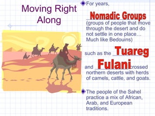 Moving Right
Along
For years,
______________________
(groups of people that move
through the desert and do
not settle in one place…
Much like Bedouins)
such as the _____________
and _____________ crossed
northern deserts with herds
of camels, cattle, and goats.
The people of the Sahel
practice a mix of African,
Arab, and European
traditions.
 