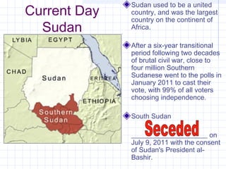 Current Day
Sudan
Sudan used to be a united
country, and was the largest
country on the continent of
Africa.
After a six-year transitional
period following two decades
of brutal civil war, close to
four million Southern
Sudanese went to the polls in
January 2011 to cast their
vote, with 99% of all voters
choosing independence.
South Sudan
______________________ on
July 9, 2011 with the consent
of Sudan's President al-
Bashir.
 