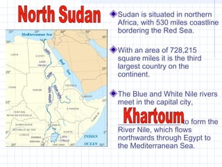 Sudan is situated in northern
Africa, with 530 miles coastline
bordering the Red Sea.
With an area of 728,215
square miles it is the third
largest country on the
continent.
The Blue and White Nile rivers
meet in the capital city,
_________________ to form the
River Nile, which flows
northwards through Egypt to
the Mediterranean Sea.
 
