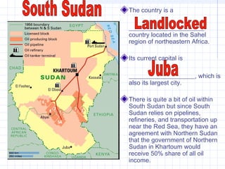The country is a
________________________
country located in the Sahel
region of northeastern Africa.
Its current capital is
_____________________, which is
also its largest city.
There is quite a bit of oil within
South Sudan but since South
Sudan relies on pipelines,
refineries, and transportation up
near the Red Sea, they have an
agreement with Northern Sudan
that the government of Northern
Sudan in Khartoum would
receive 50% share of all oil
income.
 