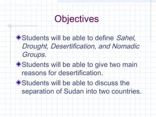 Objectives
Students will be able to define Sahel,
Drought, Desertification, and Nomadic
Groups.
Students will be able to give two main
reasons for desertification.
Students will be able to discuss the
separation of Sudan into two countries.
 