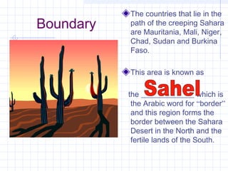 Boundary
The countries that lie in the
path of the creeping Sahara
are Mauritania, Mali, Niger,
Chad, Sudan and Burkina
Faso.
This area is known as
the ______________ which is
the Arabic word for “border”
and this region forms the
border between the Sahara
Desert in the North and the
fertile lands of the South.
 