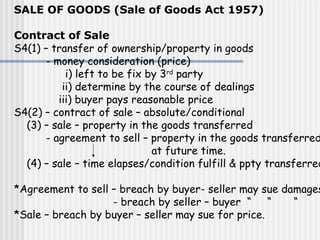 SALE OF GOODS (Sale of Goods Act 1957)
Contract of Sale
S4(1) – transfer of ownership/property in goods
- money consideration (price)
i) left to be fix by 3rd
party
ii) determine by the course of dealings
iii) buyer pays reasonable price
S4(2) – contract of sale – absolute/conditional
(3) – sale – property in the goods transferred
- agreement to sell – property in the goods transferred
at future time.
(4) – sale – time elapses/condition fulfill & ppty transferred
*Agreement to sell – breach by buyer- seller may sue damages
- breach by seller – buyer “ “ “
*Sale – breach by buyer – seller may sue for price.
 