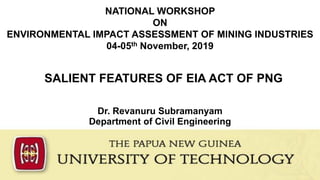 SALIENT FEATURES OF EIA ACT OF PNG
Dr. Revanuru Subramanyam
Department of Civil Engineering
NATIONAL WORKSHOP
ON
ENVIRONMENTAL IMPACT ASSESSMENT OF MINING INDUSTRIES
04-05th November, 2019
 