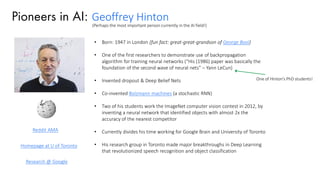 Pioneers in AI: Geoffrey Hinton
• Born: 1947 in London (fun fact: great-great-grandson of George Bool)
• One of the first researchers to demonstrate use of backpropagation
algorithm for training neural networks (“His (1986) paper was basically the
foundation of the second wave of neural nets” – Yann LeCun)
• Invented dropout & Deep Belief Nets
• Co-invented Bolzmann machines (a stochastic RNN)
• Two of his students work the ImageNet computer vision contest in 2012, by
inventing a neural network that identified objects with almost 2x the
accuracy of the nearest competitor
• Currently divides his time working for Google Brain and University of Toronto
• His research group in Toronto made major breakthroughs in Deep Learning
that revolutionized speech recognition and object classification
One of Hinton’s PhD students!
Reddit AMA
Homepage at U of Toronto
Research @ Google
(Perhaps the most important person currently in the AI field!)
 