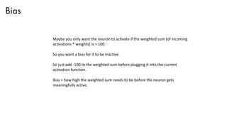 Bias
Maybe you only want the neuron to activate if the weighted sum (of incoming
activations * weights) is > 100.
So you want a bias for it to be inactive.
So just add -100 to the weighted sum before plugging it into the current
activation function.
Bias = how high the weighted sum needs to be before the neuron gets
meaningfully active.
 
