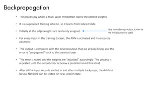 Backpropagation
• The process by which a Multi Layer Perceptron learns the correct weights
• It is a supervised training scheme, so it learns from labeled data
• Initially all the edge weights are randomly assigned
• For every input in the training dataset, the ANN is activated and its output is
observed
• This output is compared with the desired output that we already know, and the
error is “propagated” back to the previous layer
• This error is noted and the weights are “adjusted” accordingly. This process is
repeated until the output error is below a predetermined threshold
• After all the input records are fed in and after multiple backprops, the Artificial
Neural Network can be tested on new, unseen data
But in modern practice, Xavier or
He initialization is used
 