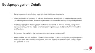 Backpropagation Details
• Backpropagation is a technique used to train artificial neural networks
• It first computes the gradients of the cost/loss function with regards to every model parameter
(all the weights and biases), and then it performs a Gradient Descent step using these gradients.
• This backpropagation step is typically performed thousands or millions of times, using many
training batches, until the model parameters converge to values that (hopefully) minimize the
cost function.
• To compute the gradients, backpropagation uses reverse-mode autodiff.
• Reverse-mode autodiff performs a forward pass through a computation graph, computing every
node’s value for the current training batch, and then it performs a reverse pass, computing all
the gradients at once
Source:
 