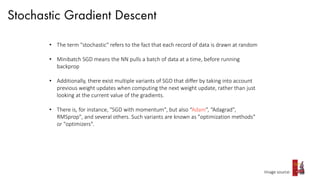 Stochastic Gradient Descent
Image source:
• The term "stochastic" refers to the fact that each record of data is drawn at random
• Minibatch SGD means the NN pulls a batch of data at a time, before running
backprop
• Additionally, there exist multiple variants of SGD that differ by taking into account
previous weight updates when computing the next weight update, rather than just
looking at the current value of the gradients.
• There is, for instance, "SGD with momentum", but also “Adam”, “Adagrad",
RMSprop", and several others. Such variants are known as "optimization methods"
or "optimizers".
 