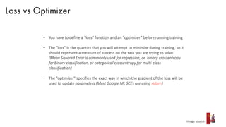 Loss vs Optimizer
Image source:
• You have to define a “loss” function and an “optimizer” before running training
• The "loss" is the quantity that you will attempt to minimize during training, so it
should represent a measure of success on the task you are trying to solve.
(Mean Squared Error is commonly used for regression, or binary crossentropy
for binary classification, or categorical crossentropy for multi-class
classification)
• The "optimizer" specifies the exact way in which the gradient of the loss will be
used to update parameters (Most Google ML SCEs are using Adam)
 