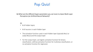 Pop Quiz!
Q) What are the different hyper-parameters you can tune in a basic Multi-Layer
Perceptron (an Artificial Neural Network)?
A)
• # of hidden layers
• # of neurons in each hidden layer
• The activation function used in each hidden layer (typically ReLU or
Leaky ReLU) and the output layer
• For the output layer, use logistic activation function for binary
classification, softmax activation function for multiclass classification, or
no activation function for regression
 