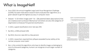 What is ImageNet?
• Since 2010, the annual ImageNet Large Scale Visual Recognition Challenge
(ILSVRC) has been held where research teams evaluate their algorithms on a
given dataset to get the highest accuracy in computer vision
• Dataset: ~3-10 million images with ~1k – 20k potential labels (descriptions) that
are crowdsourced via Amazon Mechanical Turk (there are also 250 categories of
dog breeds to showcase fine-grained classification)
• In 2011, a good classification error rate was 25%
• By 2012, a CNN achieved 16%
• By 2014, the error rates fell to a few percent
• In 2015, researchers reported that software exceeded human ability at the
narrow computer vision tasks!
• But, in the contest the algorithms only have to identify images as belonging to
one of a thousand categories; humans can recognize a much larger number of
categories
 