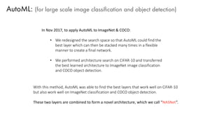 AutoML: (for large scale image classification and object detection)
In Nov 2017, to apply AutoML to ImageNet & COCO:
• We redesigned the search space so that AutoML could find the
best layer which can then be stacked many times in a flexible
manner to create a final network.
• We performed architecture search on CIFAR-10 and transferred
the best learned architecture to ImageNet image classification
and COCO object detection.
With this method, AutoML was able to find the best layers that work well on CIFAR-10
but also work well on ImageNet classification and COCO object detection.
These two layers are combined to form a novel architecture, which we call “NASNet”.
 