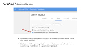 AutoML: Advanced Mode
• Advanced mode uses Google’s learning2learn technology, specifically NASNet (along
with transfer learning)
• NASNet uses ML for optimizing ML, the meta-level ML model tries to find the best
deep learning model design for a specific training dataset.
 