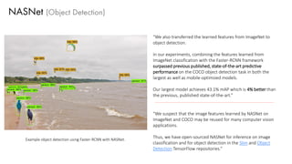 NASNet (Object Detection)
“We also transferred the learned features from ImageNet to
object detection.
In our experiments, combining the features learned from
ImageNet classification with the Faster-RCNN framework
surpassed previous published, state-of-the-art predictive
performance on the COCO object detection task in both the
largest as well as mobile-optimized models.
Our largest model achieves 43.1% mAP which is 4% better than
the previous, published state-of-the-art.”
“We suspect that the image features learned by NASNet on
ImageNet and COCO may be reused for many computer vision
applications.
Thus, we have open-sourced NASNet for inference on image
classification and for object detection in the Slim and Object
Detection TensorFlow repositories.”
Example object detection using Faster-RCNN with NASNet.
 