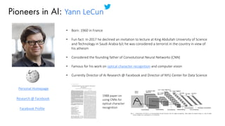 Pioneers in AI: Yann LeCun
• Born: 1960 in France
• Fun fact: In 2017 he declined an invitation to lecture at King Abdullah University of Science
and Technology in Saudi Arabia b/c he was considered a terrorist in the country in view of
his atheism
• Considered the founding father of Convolutional Neural Networks (CNN)
• Famous for his work on optical character recognition and computer vision
• Currently Director of AI Research @ Facebook and Director of NYU Center for Data Science
Personal Homepage
Research @ Facebook
Facebook Profile
1988 paper on
using CNNs for
optical character
recognition
 