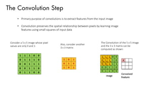 The Convolution Step
• Primary purpose of convolutions is to extract features from the input image
• Convolution preserves the spatial relationship between pixels by learning image
features using small squares of input data
Consider a 5 x 5 image whose pixel
values are only 0 and 1:
Also, consider another
3 x 3 matrix:
The Convolution of the 5 x 5 image
and the 3 x 3 matrix can be
computed as shown:
 