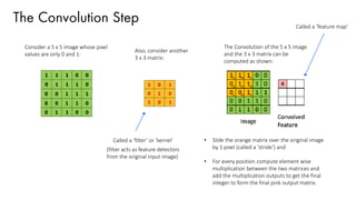 The Convolution Step
Consider a 5 x 5 image whose pixel
values are only 0 and 1:
Also, consider another
3 x 3 matrix:
The Convolution of the 5 x 5 image
and the 3 x 3 matrix can be
computed as shown:
• Slide the orange matrix over the original image
by 1 pixel (called a ‘stride’) and
• For every position compute element wise
multiplication between the two matrices and
add the multiplication outputs to get the final
integer to form the final pink output matrix.
Called a ‘filter’ or ‘kernel’
Called a ‘feature map’
(filter acts as feature detectors
from the original input image)
 