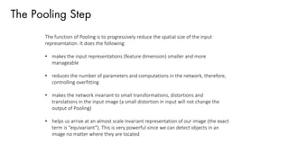 The Pooling Step
The function of Pooling is to progressively reduce the spatial size of the input
representation. It does the following:
• makes the input representations (feature dimension) smaller and more
manageable
• reduces the number of parameters and computations in the network, therefore,
controlling overfitting
• makes the network invariant to small transformations, distortions and
translations in the input image (a small distortion in input will not change the
output of Pooling)
• helps us arrive at an almost scale invariant representation of our image (the exact
term is “equivariant”). This is very powerful since we can detect objects in an
image no matter where they are located
 