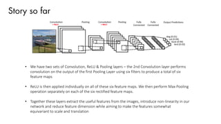 Story so far
• We have two sets of Convolution, ReLU & Pooling layers – the 2nd Convolution layer performs
convolution on the output of the first Pooling Layer using six filters to produce a total of six
feature maps
• ReLU is then applied individually on all of these six feature maps. We then perform Max Pooling
operation separately on each of the six rectified feature maps.
• Together these layers extract the useful features from the images, introduce non-linearity in our
network and reduce feature dimension while aiming to make the features somewhat
equivariant to scale and translation
 
