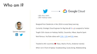 Who am I?
Sameer Farooqui
Resigned from Databricks in Dec 2016 to study Deep Learning
Currently: Strategic Cloud Engineer for Big Data @ Google assigned to Twitter
Taught 150+ classes on Hadoop, NoSQL, Cassandra, HBase, Apache Spark
Nerd famous. YouTube videos with 328k, 120k and 60k views.
Traveled to 40+ countries ( : Palau, Machu Picchu, Andaman Islands)
When not in front of laptop: Snowboarding, Scuba diving, Wakeboarding
- 300+ PB in HDFS
- 20k+ Hadoop nodes
 