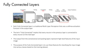 Fully Connected Layers
• Each Fully Connected layer is a traditional Multi Layer Perceptron that uses a softmax activation
function in the output layer
• The term “Fully Connected” implies that every neuron in the previous layer is connected to
every neuron on the next layer
• The output from the convolutional and pooling layers represent high-level features of the input
image
• The purpose of the Fully Connected layer is to use these features for classifying the input image
into various classes based on the training dataset.
 