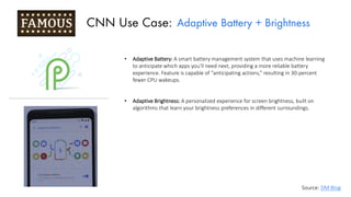 • Adaptive Battery: A smart battery management system that uses machine learning
to anticipate which apps you’ll need next, providing a more reliable battery
experience. Feature is capable of “anticipating actions,” resulting in 30-percent
fewer CPU wakeups.
• Adaptive Brightness: A personalized experience for screen brightness, built on
algorithms that learn your brightness preferences in different surroundings.
CNN Use Case: Adaptive Battery + Brightness
Source: DM Blog
 