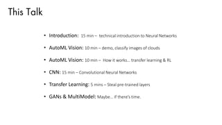 This Talk
• Introduction: 15 min – technical introduction to Neural Networks
• AutoML Vision: 10 min – demo, classify images of clouds
• AutoML Vision: 10 min – How it works… transfer learning & RL
• CNN: 15 min – Convolutional Neural Networks
• Transfer Learning: 5 mins – Steal pre-trained layers
• GANs & MultiModel: Maybe… if there’s time.
 