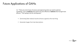 Future Applications of GANs
Ian: “There are a lot of areas of science and engineering where we need to optimize
something,” such as medicines that need to be more effective or batteries that must get more
efficient. “That’s going to be the next big wave.”
Source:
• Generating fake medical records almost as good as the real thing
• Generate images from text descriptions
 