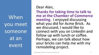 When
you meet
someone
at an
event
Dear Alan,
Thanks for taking time to talk to
me at the Chamber of Commerce
meeting. I enjoyed discussing
what you did for Acme Brick. As
we discussed, I would like to
connect with you on LinkedIn and
follow up with lunch or coffee.
Perhaps, we can talk about how
your bricks can help me with my
remodeling project.
Copyright Scherer Communications © 1
 