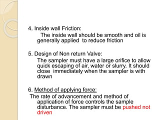 4. Inside wall Friction:
The inside wall should be smooth and oil is
generally applied to reduce friction
5. Design of Non return Valve:
The sampler must have a large orifice to allow
quick escaping of air, water or slurry. It should
close immediately when the sampler is with
drawn
6. Method of applying force:
The rate of advancement and method of
application of force controls the sample
disturbance. The sampler must be pushed not
driven
 