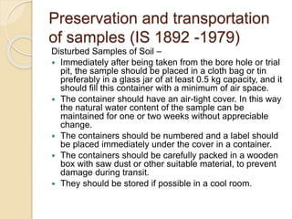 Preservation and transportation
of samples (IS 1892 -1979)
Disturbed Samples of Soil –
 Immediately after being taken from the bore hole or trial
pit, the sample should be placed in a cloth bag or tin
preferably in a glass jar of at least 0.5 kg capacity, and it
should fill this container with a minimum of air space.
 The container should have an air-tight cover. In this way
the natural water content of the sample can be
maintained for one or two weeks without appreciable
change.
 The containers should be numbered and a label should
be placed immediately under the cover in a container.
 The containers should be carefully packed in a wooden
box with saw dust or other suitable material, to prevent
damage during transit.
 They should be stored if possible in a cool room.
 