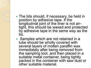 The lids should, if necessary, be held in
position by adhesive tape. If the
longitudinal joint of the liner is not air-
tight, this should be waxed and protected
by adhesive tape in the same way as the
lid.
 Samples which are not retained in a
tube should be wholly covered with
several layers of molten paraffin wax
immediately after being removed from
the sampling tool, and then placed in a
suitable metal container, being tightly
packed in the container with saw dust or
other suitable material.
 