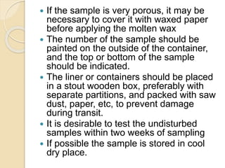  If the sample is very porous, it may be
necessary to cover it with waxed paper
before applying the molten wax
 The number of the sample should be
painted on the outside of the container,
and the top or bottom of the sample
should be indicated.
 The liner or containers should be placed
in a stout wooden box, preferably with
separate partitions, and packed with saw
dust, paper, etc, to prevent damage
during transit.
 It is desirable to test the undisturbed
samples within two weeks of sampling
 If possible the sample is stored in cool
dry place.
 