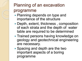 Planning of an excavation
programme
 Planning depends on type and
importance of the structure
 Depth, extent, thickness , composition
of each strata and the depth of water
table are required to be determined
 Trained persons having knowledge on
geology and geotechnical engineering
are necessary.
 Spacing and depth are the two
important aspects of a boring
programme
 