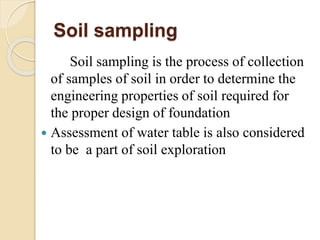 Soil sampling
Soil sampling is the process of collection
of samples of soil in order to determine the
engineering properties of soil required for
the proper design of foundation
 Assessment of water table is also considered
to be a part of soil exploration
 