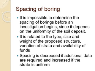 Spacing of boring
 It is impossible to determine the
spacing of borings before an
investigation begins, since it depends
on the uniformity of the soil deposit.
 It is related to the type, size and
weight of the proposed structure,
variation of strata and availability of
funds
 Spacing is decreased if additional data
are required and increased if the
strata is uniform
 