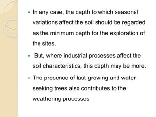  In any case, the depth to which seasonal
variations affect the soil should be regarded
as the minimum depth for the exploration of
the sites.
 But, where industrial processes affect the
soil characteristics, this depth may be more.
 The presence of fast-growing and water-
seeking trees also contributes to the
weathering processes
 