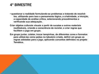4º BIMESTRE
• questionar a realidade formulando-se problemas e tratando de resolvê-
los, utilizando para isso o pensamento lógico, a criatividade, a intuição,
a capacidade de análise crítica, selecionando procedimentos e
verificando sua adequação.
Criar objetos culturais visuais a partir de sucatas e outros materiais
reutilizáveis, criando a consciência de reciclar, e criar regras que
facilitem o jogo em grupo.
Em grupo juntar, coletar, trocar tampinhas, de diferentes cores e formatos
para utilizá-las como peões no tabuleiro criado, definir em grupo as
regras adotadas para o jogo, aplicando conceitos definidos no projeto
Temático.
 